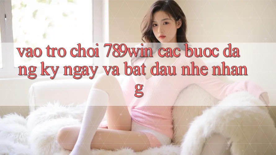 Vào Trò chơi 789win - Các Bước Đăng ký ngay Và Bắt đầu Nhẹ nhàng Vào Trò chơi 789win - Các Bước Đăng ký ngay Và Bắt đầu Nhẹ nhàng