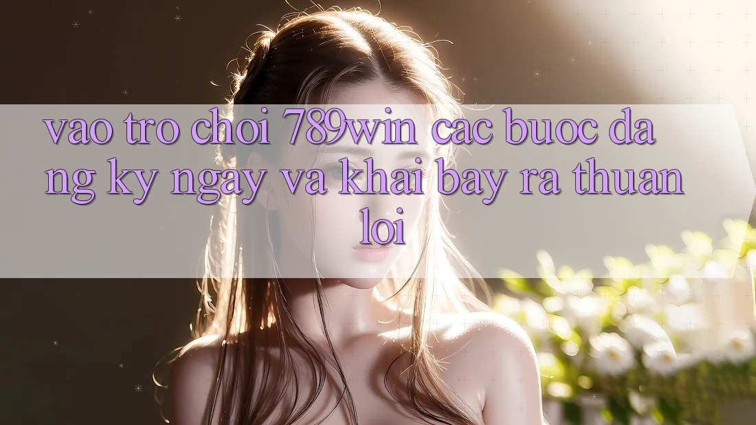 Vào Trò chơi 789win - Các Bước Đăng ký ngay Và Khai bày ra Thuận lợi Vào Trò chơi 789win - Các Bước Đăng ký ngay Và Khai bày ra Thuận lợi