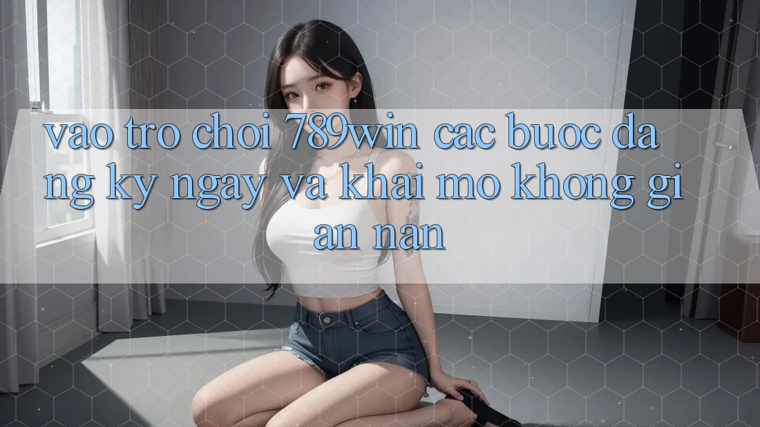 Vào Trò chơi 789win - Các Bước Đăng ký ngay Và Khai mở Không gian nan