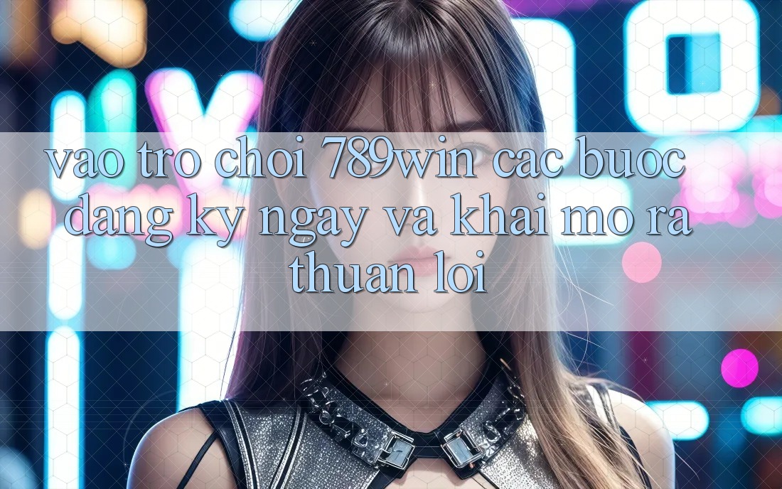 Vào Trò chơi 789win - Các Bước Đăng ký ngay Và Khai mở ra Thuận Lợi Vào Trò chơi 789win - Các Bước Đăng ký ngay Và Khai mở ra Thuận Lợi