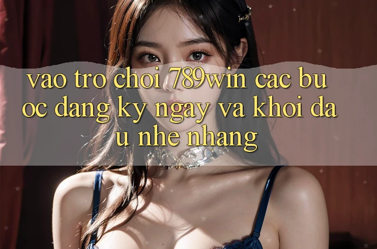 Vào Trò chơi 789win - Các Bước Đăng ký ngay Và Khởi Đầu Nhẹ nhàng
