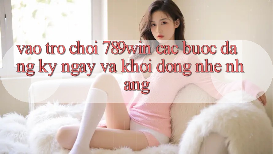 Vào Trò chơi 789win - Các Bước Đăng ký ngay Và Khởi động Nhẹ nhàng Vào Trò chơi 789win - Các Bước Đăng ký ngay Và Khởi động Nhẹ nhàng