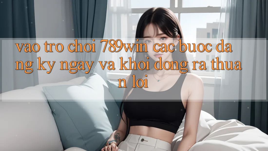 Vào Trò chơi 789win - Các Bước Đăng ký ngay Và Khởi động ra Thuận Lợi Vào Trò chơi 789win - Các Bước Đăng ký ngay Và Khởi động ra Thuận Lợi