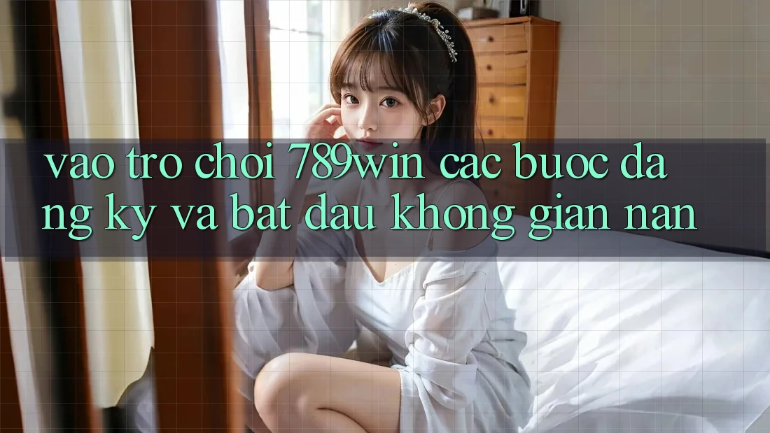 Vào Trò chơi 789win - Các Bước Đăng Ký Và Bắt đầu Không gian nan