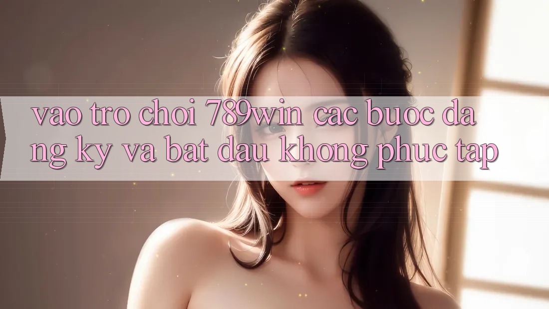 Vào Trò chơi 789win - Các Bước Đăng Ký Và Bắt đầu Không phức tạp Vào Trò chơi 789win - Các Bước Đăng Ký Và Bắt đầu Không phức tạp