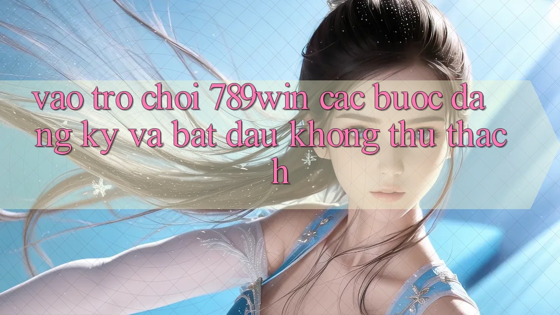 Vào Trò chơi 789win - Các Bước Đăng Ký Và Bắt đầu Không thử thách Vào Trò chơi 789win - Các Bước Đăng Ký Và Bắt đầu Không thử thách