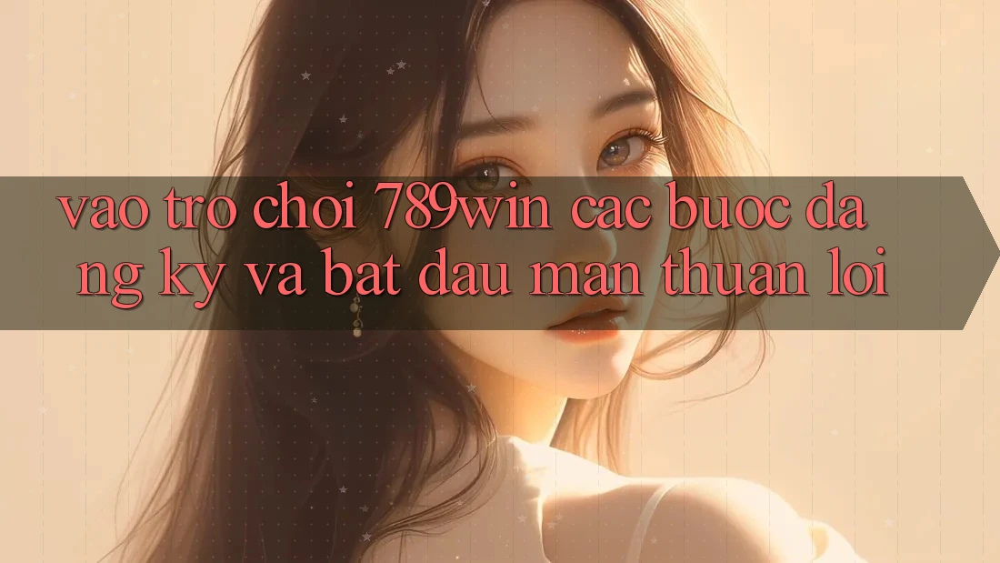 Vào Trò chơi 789win - Các Bước Đăng Ký Và Bắt đầu màn Thuận Lợi Vào Trò chơi 789win - Các Bước Đăng Ký Và Bắt đầu màn Thuận Lợi