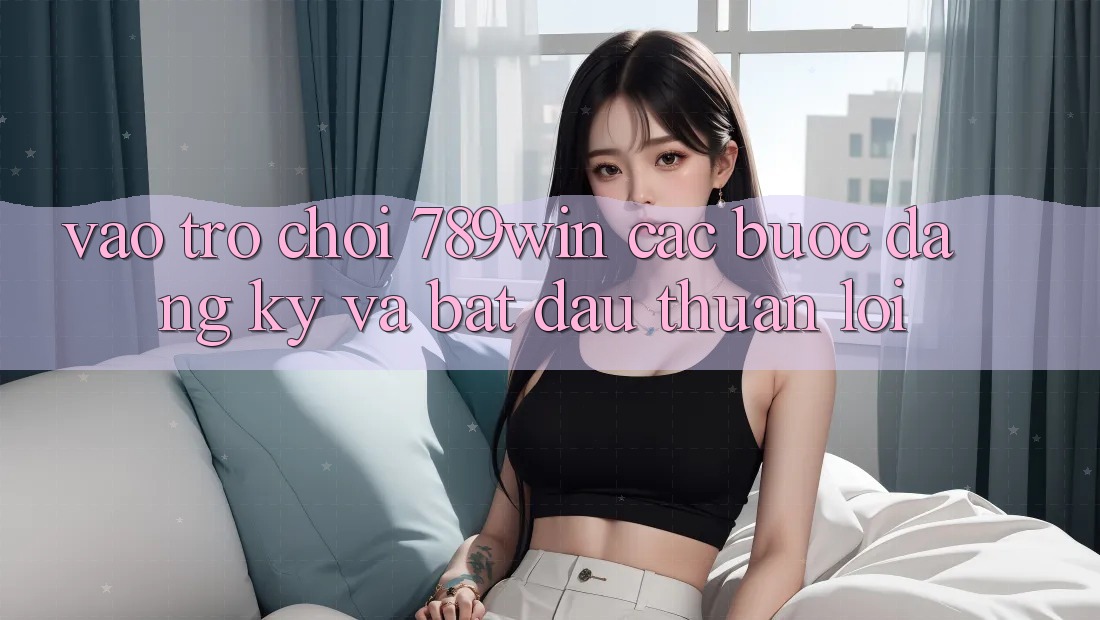Vào Trò chơi 789win - Các Bước Đăng Ký Và Bắt đầu Thuận lợi Vào Trò chơi 789win - Các Bước Đăng Ký Và Bắt đầu Thuận lợi