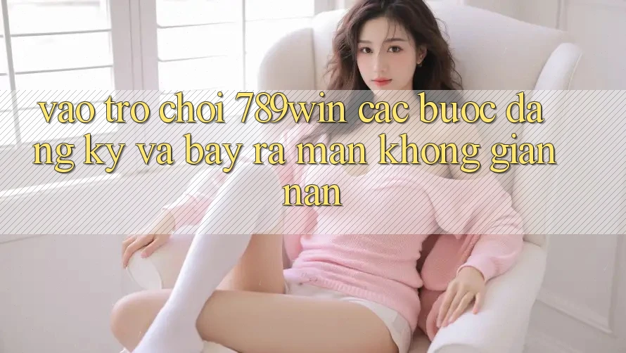 Vào Trò chơi 789win - Các Bước Đăng Ký Và Bày ra màn Không gian nan Vào Trò chơi 789win - Các Bước Đăng Ký Và Bày ra màn Không gian nan