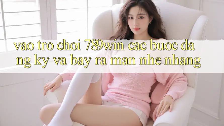 Vào Trò chơi 789win - Các Bước Đăng Ký Và Bày ra màn Nhẹ nhàng Vào Trò chơi 789win - Các Bước Đăng Ký Và Bày ra màn Nhẹ nhàng