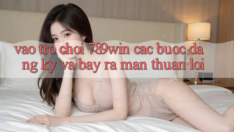Vào Trò chơi 789win - Các Bước Đăng Ký Và Bày ra màn Thuận Lợi Vào Trò chơi 789win - Các Bước Đăng Ký Và Bày ra màn Thuận Lợi