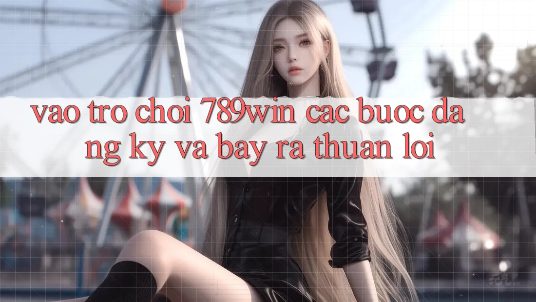 Vào Trò chơi 789win - Các Bước Đăng Ký Và Bày ra Thuận Lợi Vào Trò chơi 789win - Các Bước Đăng Ký Và Bày ra Thuận Lợi