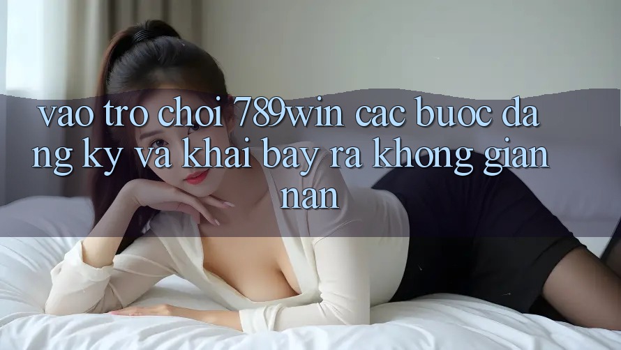 Vào Trò chơi 789win - Các Bước Đăng ký Và Khai bày ra Không gian nan Vào Trò chơi 789win - Các Bước Đăng ký Và Khai bày ra Không gian nan
