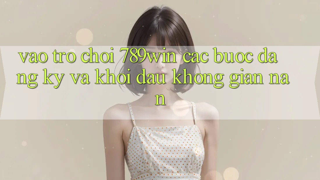 Vào Trò chơi 789win - Các Bước Đăng Ký Và Khởi Đầu Không gian nan Vào Trò chơi 789win - Các Bước Đăng Ký Và Khởi Đầu Không gian nan