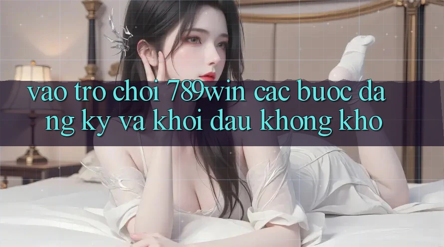 Vào Trò chơi 789win - Các Bước Đăng Ký Và Khởi Đầu Không khó Vào Trò chơi 789win - Các Bước Đăng Ký Và Khởi Đầu Không khó