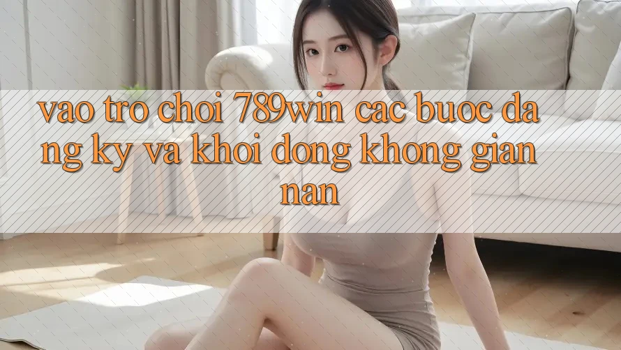 Vào Trò chơi 789win - Các Bước Đăng Ký Và Khởi động Không gian nan Vào Trò chơi 789win - Các Bước Đăng Ký Và Khởi động Không gian nan