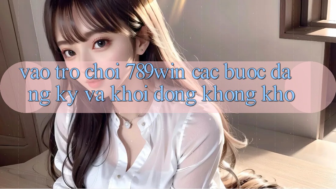 Vào Trò chơi 789win - Các Bước Đăng Ký Và Khởi động Không khó Vào Trò chơi 789win - Các Bước Đăng Ký Và Khởi động Không khó