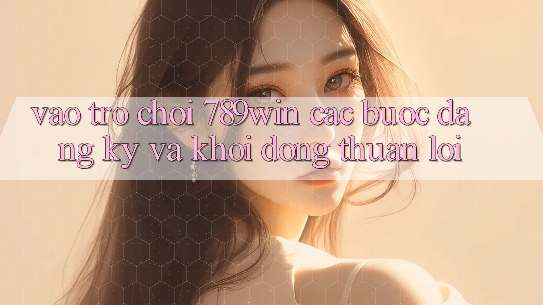 Vào Trò chơi 789win - Các Bước Đăng Ký Và Khởi động Thuận Lợi Vào Trò chơi 789win - Các Bước Đăng Ký Và Khởi động Thuận Lợi