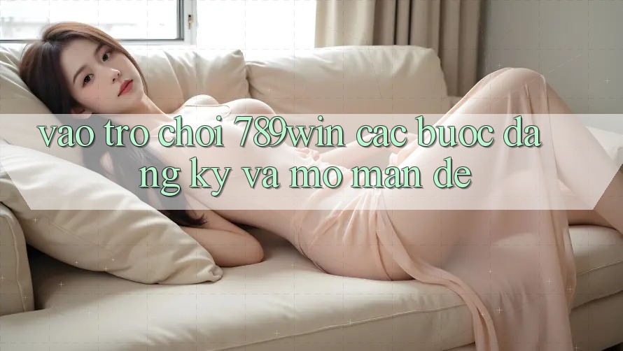 Vào Trò chơi 789win - Các Bước Đăng Ký Và Mở màn Dễ Vào Trò chơi 789win - Các Bước Đăng Ký Và Mở màn Dễ