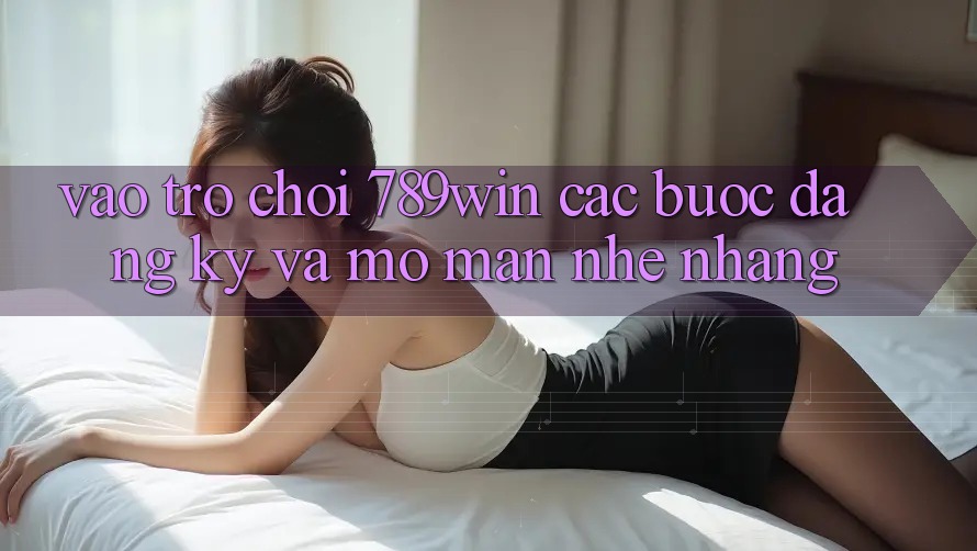 Vào Trò chơi 789win - Các Bước Đăng Ký Và Mở màn Nhẹ nhàng Vào Trò chơi 789win - Các Bước Đăng Ký Và Mở màn Nhẹ nhàng