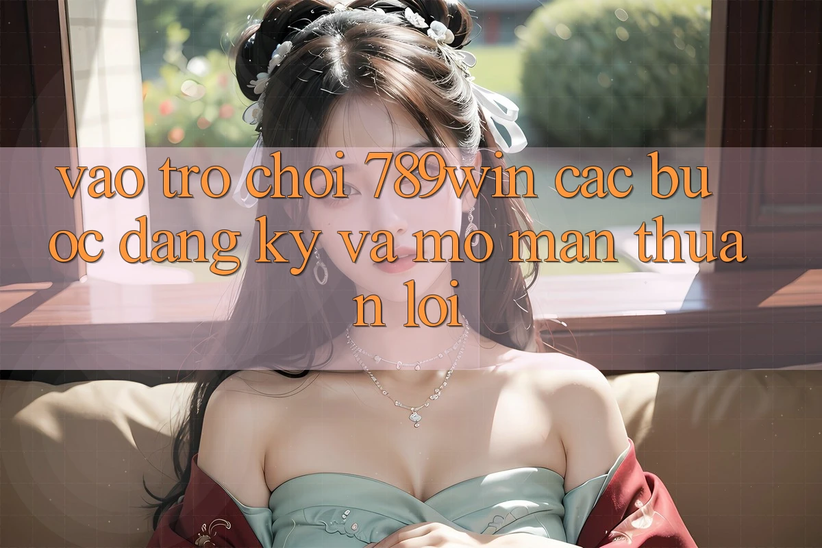 Vào Trò chơi 789win - Các Bước Đăng Ký Và Mở màn Thuận Lợi Vào Trò chơi 789win - Các Bước Đăng Ký Và Mở màn Thuận Lợi