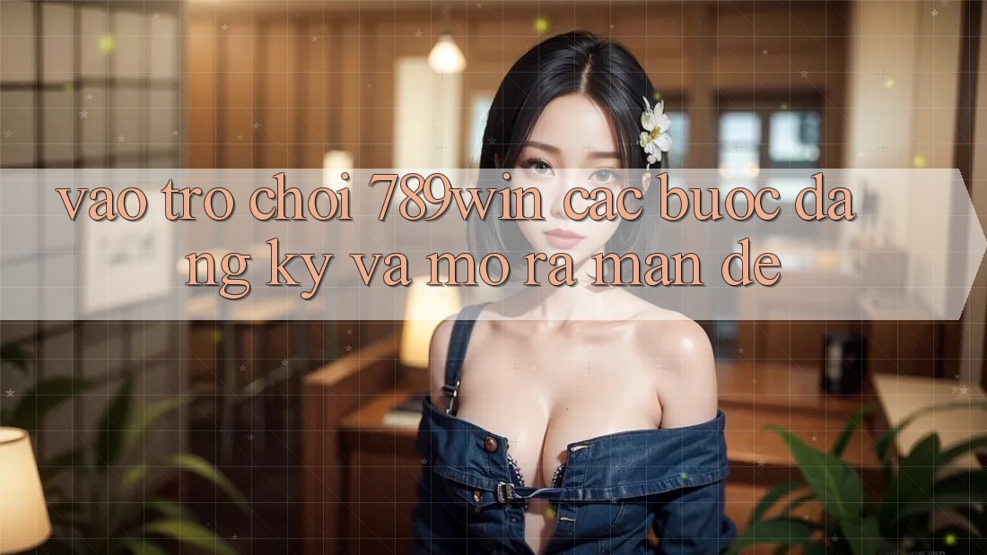 Vào Trò chơi 789win - Các bước Đăng Ký Và Mở ra màn Dễ Vào Trò chơi 789win - Các bước Đăng Ký Và Mở ra màn Dễ