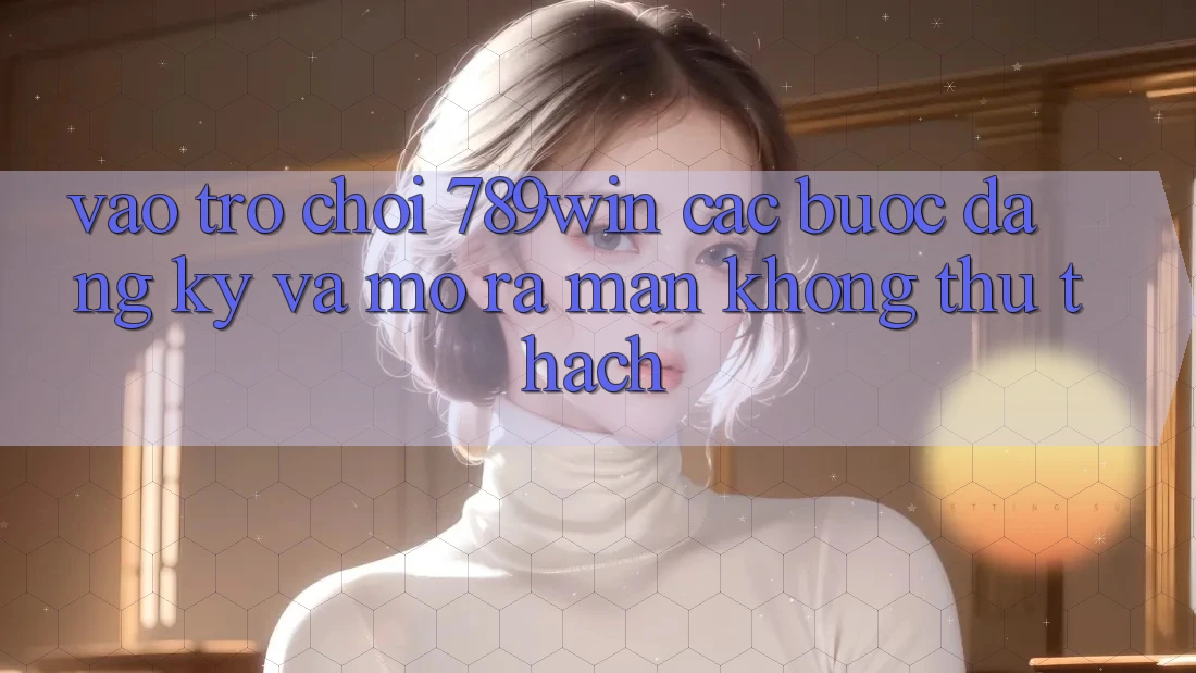 Vào Trò chơi 789win - Các Bước Đăng Ký Và Mở ra màn Không thử thách Vào Trò chơi 789win - Các Bước Đăng Ký Và Mở ra màn Không thử thách