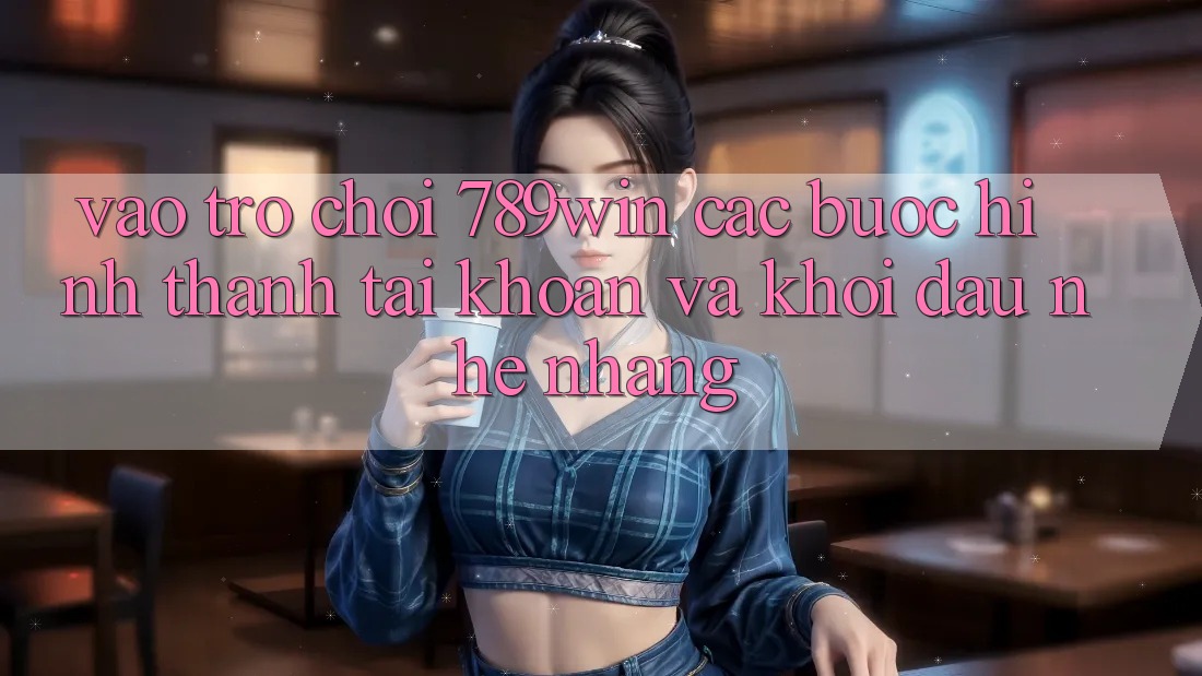 Vào Trò chơi 789win - Các Bước Hình thành tài khoản Và Khởi Đầu Nhẹ nhàng