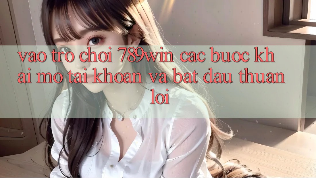Vào Trò chơi 789win - Các Bước Khai mở tài khoản Và Bắt đầu Thuận Lợi