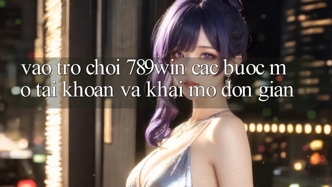 Vào Trò chơi 789win - Các Bước Mở tài khoản Và Khai mở Đơn giản Vào Trò chơi 789win - Các Bước Mở tài khoản Và Khai mở Đơn giản