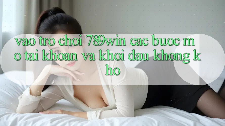 Vào Trò chơi 789win - Các Bước Mở tài khoản Và Khởi đầu Không khó Vào Trò chơi 789win - Các Bước Mở tài khoản Và Khởi đầu Không khó