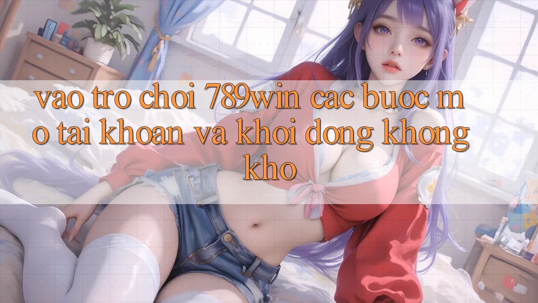 Vào Trò chơi 789win - Các Bước Mở tài khoản Và Khởi động Không khó Vào Trò chơi 789win - Các Bước Mở tài khoản Và Khởi động Không khó