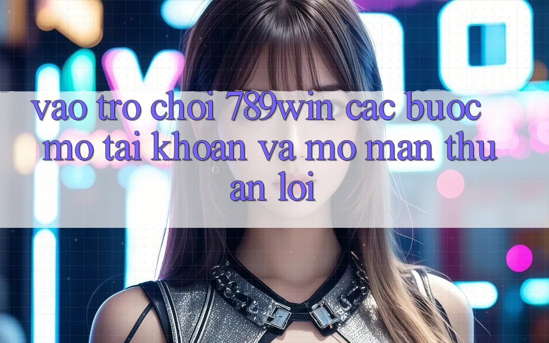 Vào Trò chơi 789win - Các Bước Mở tài khoản Và Mở màn Thuận Lợi
