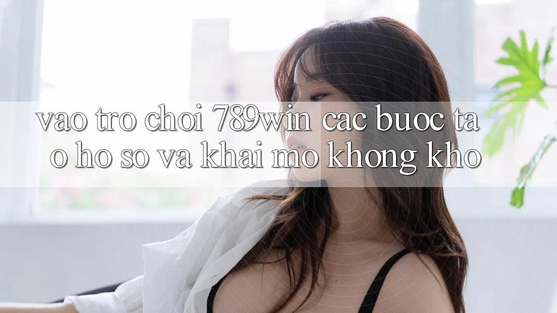 Vào Trò chơi 789win - Các Bước Tạo hồ sơ Và Khai mở Không khó Vào Trò chơi 789win - Các Bước Tạo hồ sơ Và Khai mở Không khó