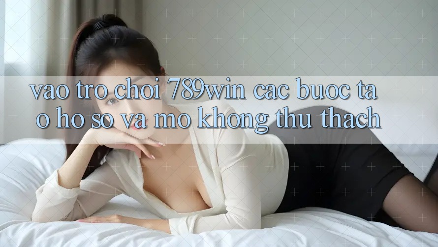 Vào Trò chơi 789win - Các Bước Tạo hồ sơ Và Mở Không thử thách Vào Trò chơi 789win - Các Bước Tạo hồ sơ Và Mở Không thử thách
