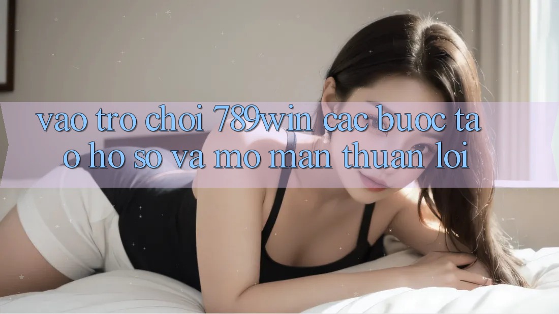 Vào Trò chơi 789win - Các Bước Tạo hồ sơ Và Mở màn Thuận Lợi Vào Trò chơi 789win - Các Bước Tạo hồ sơ Và Mở màn Thuận Lợi
