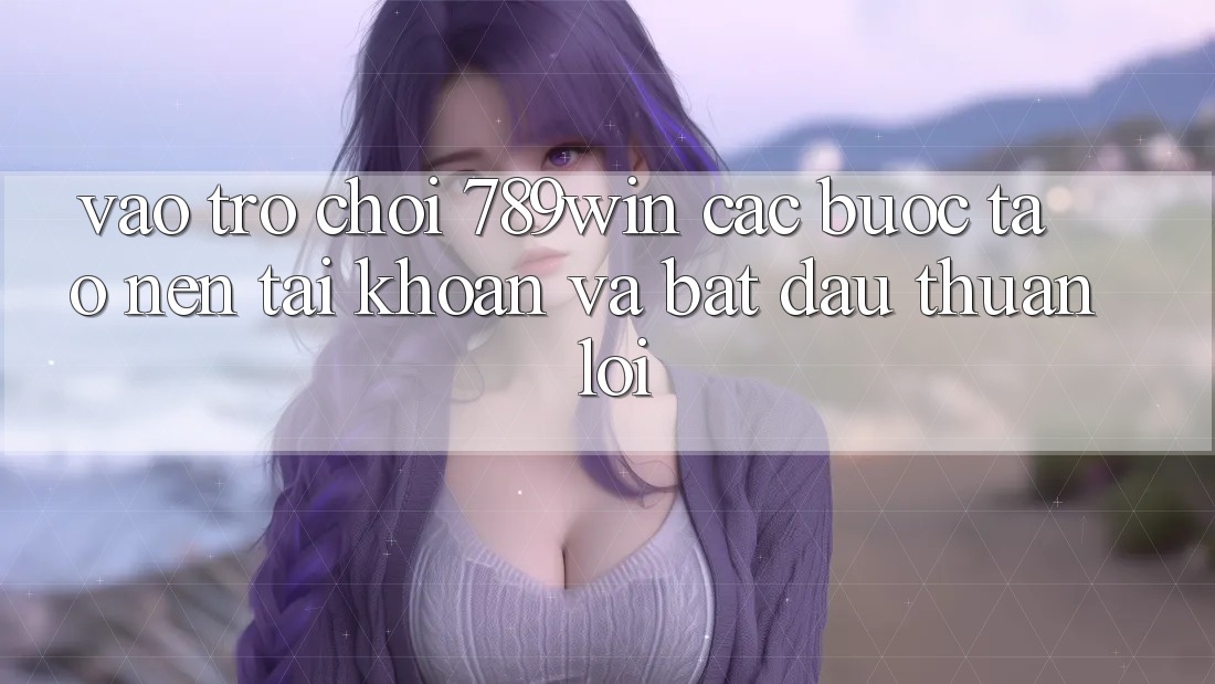 Vào Trò chơi 789win - Các Bước Tạo nên tài khoản Và Bắt đầu Thuận lợi Vào Trò chơi 789win - Các Bước Tạo nên tài khoản Và Bắt đầu Thuận lợi