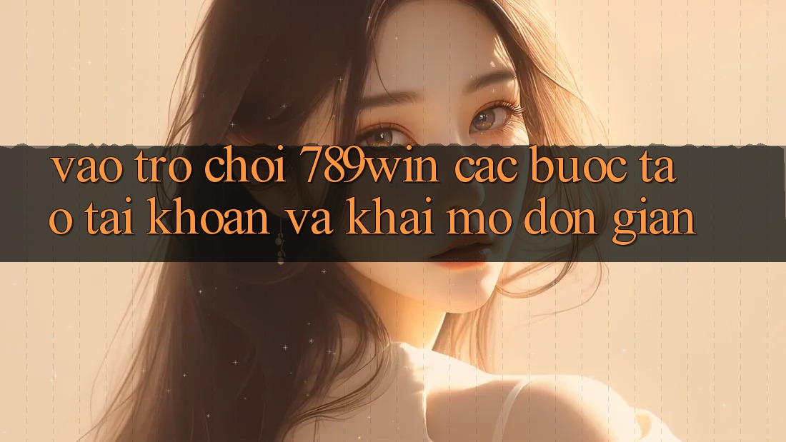 Vào Trò chơi 789win - Các Bước Tạo tài khoản Và Khai mở Đơn giản Vào Trò chơi 789win - Các Bước Tạo tài khoản Và Khai mở Đơn giản