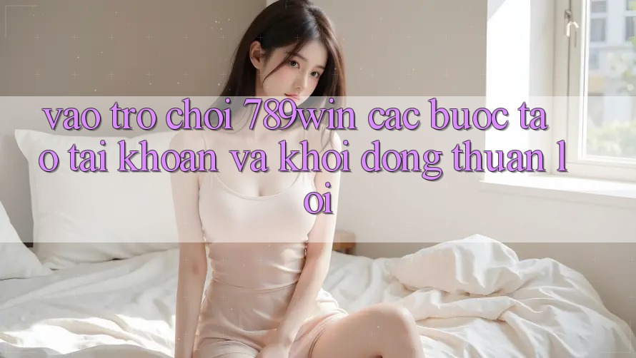 Vào Trò chơi 789win - Các bước Tạo tài khoản Và Khởi động Thuận Lợi Vào Trò chơi 789win - Các bước Tạo tài khoản Và Khởi động Thuận Lợi