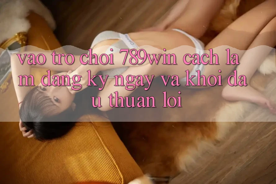 Vào Trò chơi 789win - Cách làm Đăng ký ngay Và Khởi Đầu Thuận lợi Vào Trò chơi 789win - Cách làm Đăng ký ngay Và Khởi Đầu Thuận lợi