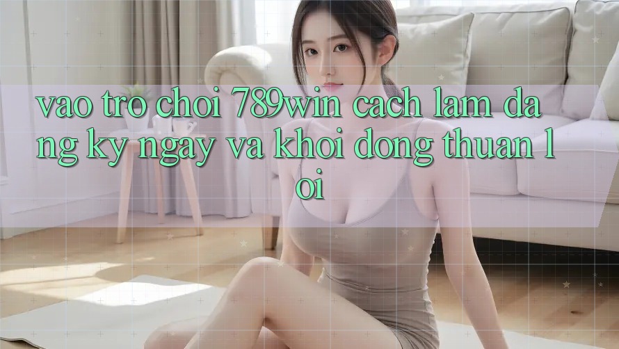 Vào Trò chơi 789win - Cách làm Đăng ký ngay Và Khởi động Thuận lợi