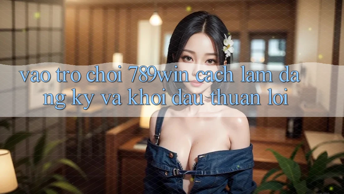 Vào Trò chơi 789win - Cách làm Đăng Ký Và Khởi Đầu Thuận Lợi Vào Trò chơi 789win - Cách làm Đăng Ký Và Khởi Đầu Thuận Lợi