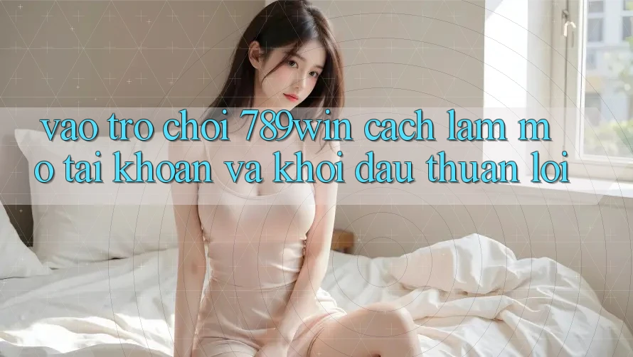 Vào Trò chơi 789win - Cách làm Mở tài khoản Và Khởi đầu Thuận Lợi Vào Trò chơi 789win - Cách làm Mở tài khoản Và Khởi đầu Thuận Lợi