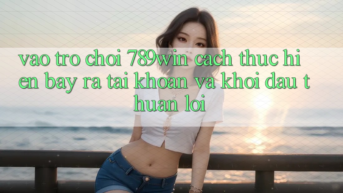 Vào Trò chơi 789win - Cách thực hiện Bày ra tài khoản Và Khởi Đầu Thuận Lợi Vào Trò chơi 789win - Cách thực hiện Bày ra tài khoản Và Khởi Đầu Thuận Lợi