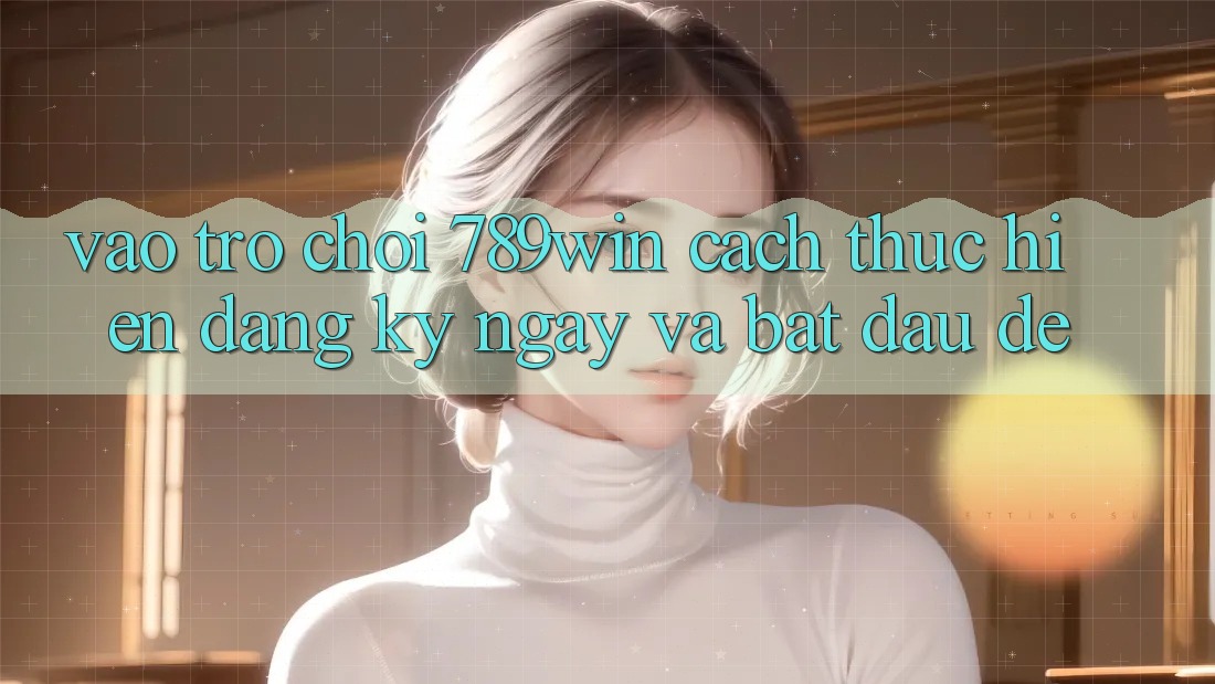 Vào Trò chơi 789win - Cách thực hiện Đăng ký ngay Và Bắt đầu Dễ Vào Trò chơi 789win - Cách thực hiện Đăng ký ngay Và Bắt đầu Dễ
