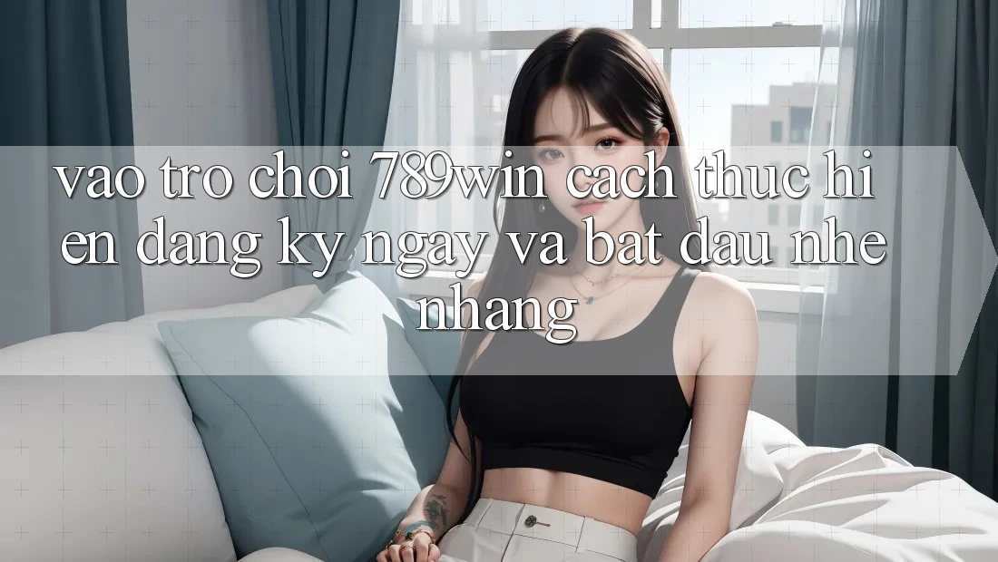 Vào Trò chơi 789win - Cách thực hiện Đăng ký ngay Và Bắt đầu Nhẹ nhàng Vào Trò chơi 789win - Cách thực hiện Đăng ký ngay Và Bắt đầu Nhẹ nhàng