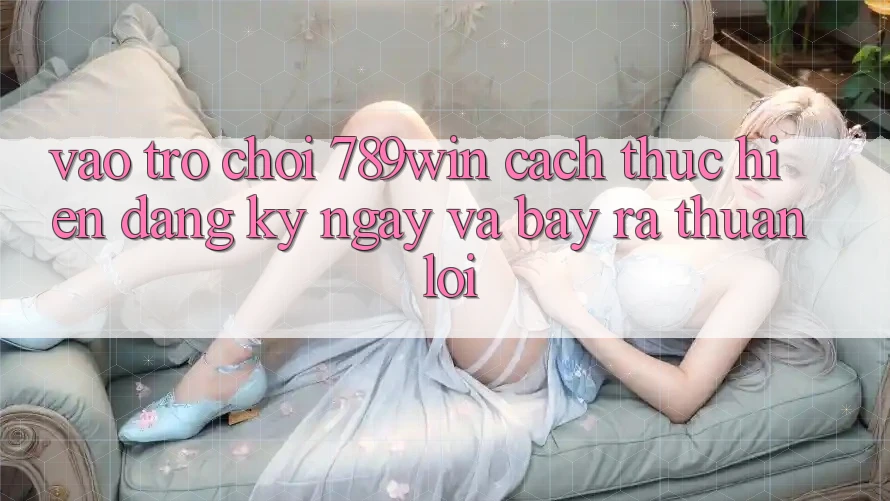 Vào Trò chơi 789win - Cách thực hiện Đăng ký ngay Và Bày ra Thuận Lợi Vào Trò chơi 789win - Cách thực hiện Đăng ký ngay Và Bày ra Thuận Lợi