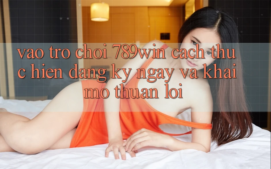 Vào Trò chơi 789win - Cách thực hiện Đăng ký ngay Và Khai mở Thuận Lợi