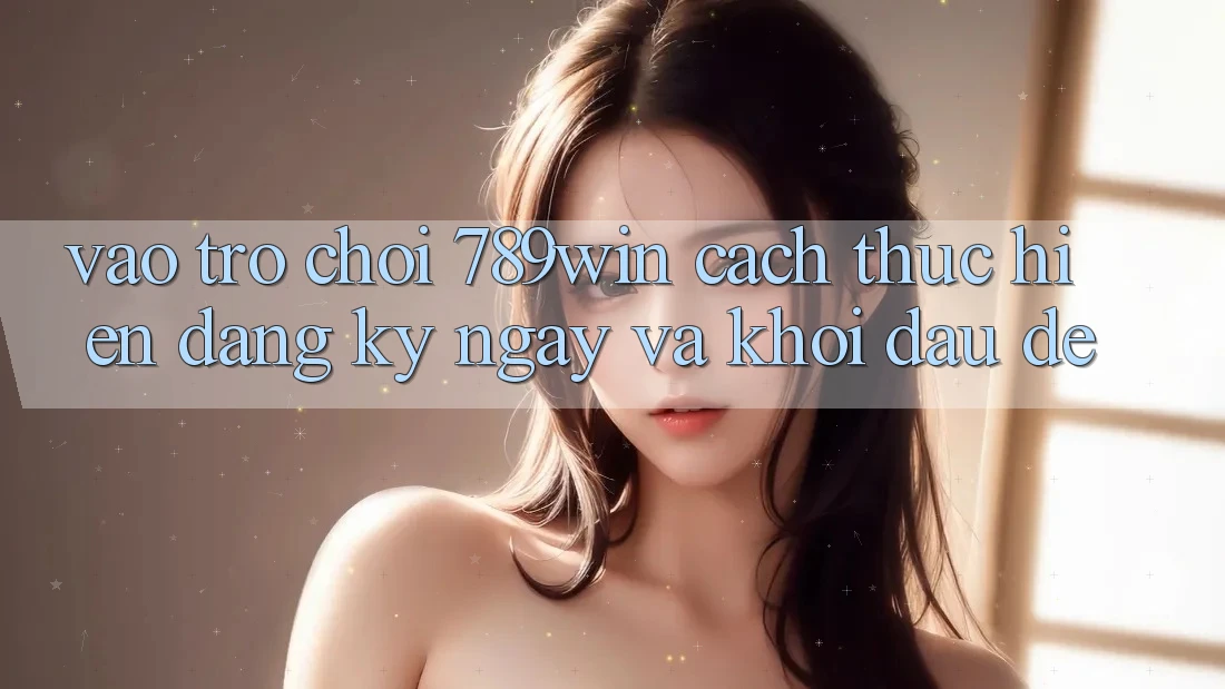 Vào Trò chơi 789win - Cách thực hiện Đăng ký ngay Và Khởi Đầu Dễ Vào Trò chơi 789win - Cách thực hiện Đăng ký ngay Và Khởi Đầu Dễ