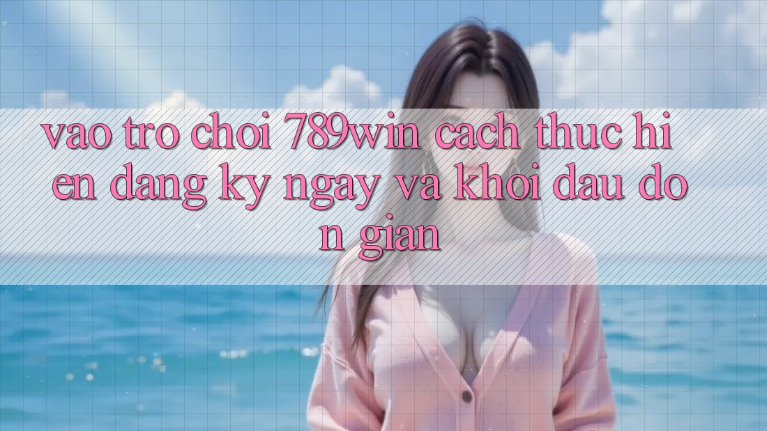 Vào Trò chơi 789win - Cách thực hiện Đăng ký ngay Và Khởi Đầu Đơn giản